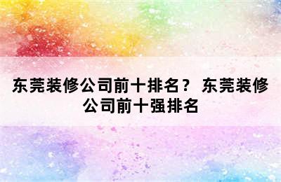 东莞装修公司前十排名？ 东莞装修公司前十强排名